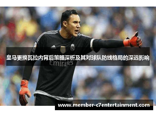 皇马更换瓦拉内背后策略深析及其对球队防线格局的深远影响