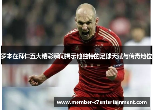罗本在拜仁五大精彩瞬间揭示他独特的足球天赋与传奇地位