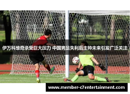 伊万科维奇承受巨大压力 中国男足失利后主帅未来引发广泛关注