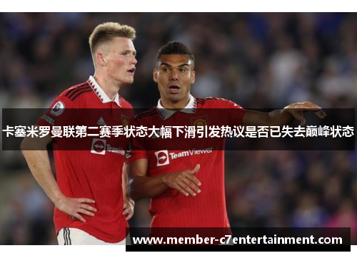 卡塞米罗曼联第二赛季状态大幅下滑引发热议是否已失去巅峰状态