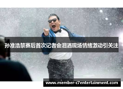 孙准浩禁赛后首次记者会泪洒现场情绪激动引关注