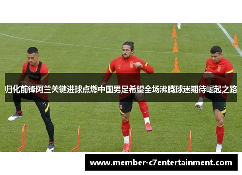 归化前锋阿兰关键进球点燃中国男足希望全场沸腾球迷期待崛起之路