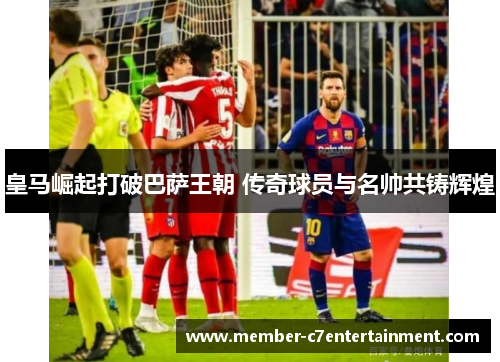 皇马崛起打破巴萨王朝 传奇球员与名帅共铸辉煌