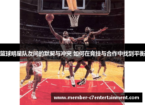 篮球明星队友间的默契与冲突 如何在竞技与合作中找到平衡