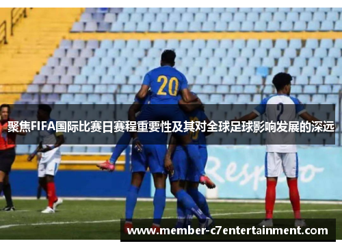 聚焦FIFA国际比赛日赛程重要性及其对全球足球影响发展的深远